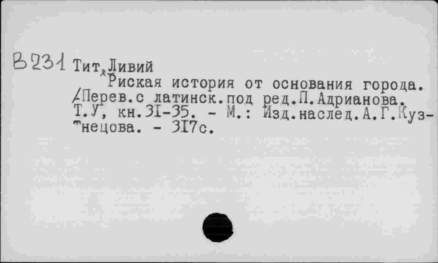 ﻿В Тит*Ливий
Риская история от основания города.
ХПерев.с латинск.под ред.П.Адрианова.
Т.У, кн.31-35. - М.: Изд.наслед.А.Г.Кузнецова. - 317с.